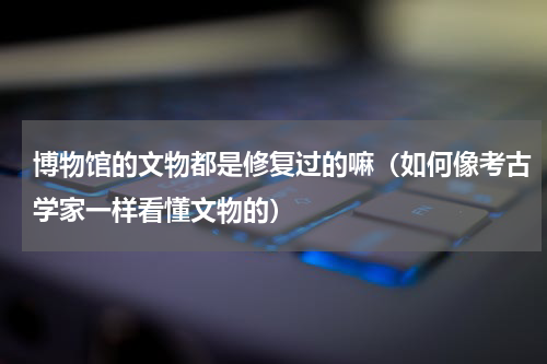 博物馆的文物都是修复过的嘛（如何像考古学家一样看懂文物的）