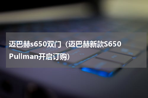 迈巴赫s650双门（迈巴赫新款S650Pullman开启订购）