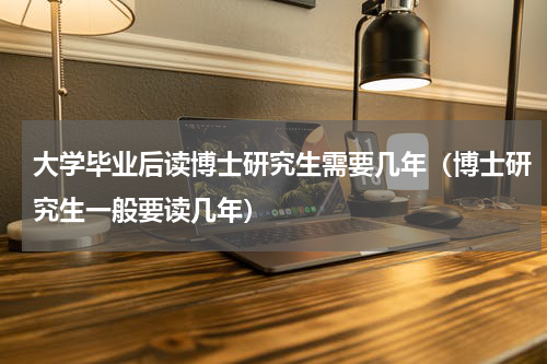 大学毕业后读博士研究生需要几年（博士研究生一般要读几年）
