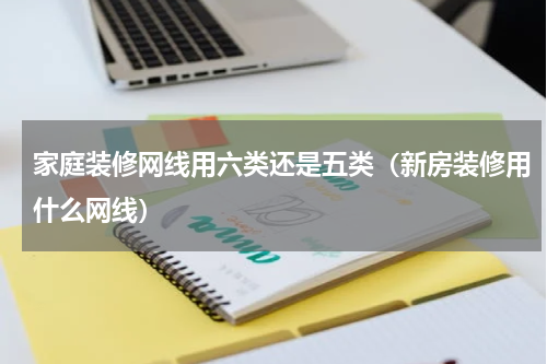 家庭装修网线用六类还是五类（新房装修用什么网线）
