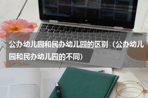 公办幼儿园和民办幼儿园的区别（公办幼儿园和民办幼儿园的不同）