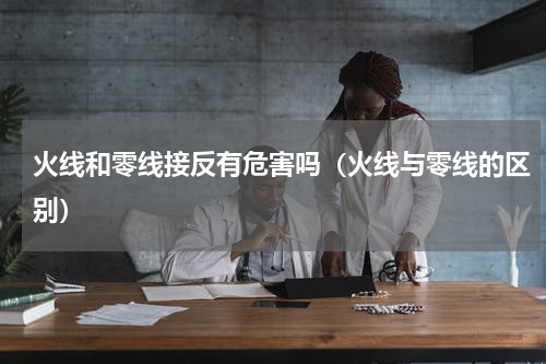 火线和零线接反有危害吗（火线与零线的区别）