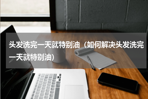 头发洗完一天就特别油（如何解决头发洗完一天就特别油）
