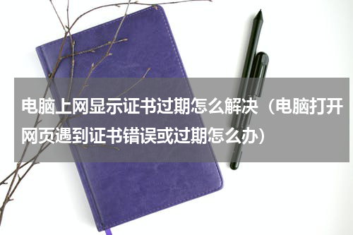 电脑上网显示证书过期怎么解决（电脑打开网页遇到证书错误或过期怎么办）