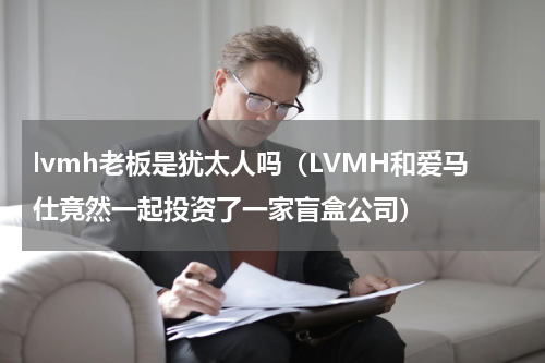lvmh老板是犹太人吗（LVMH和爱马仕竟然一起投资了一家盲盒公司）