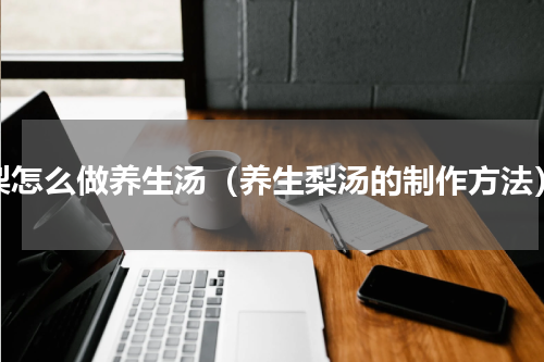 梨怎么做养生汤（养生梨汤的制作方法）