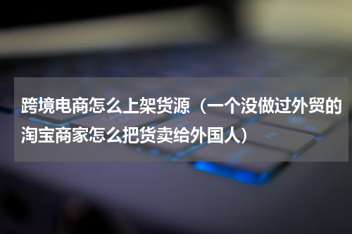 跨境电商怎么上架货源（一个没做过外贸的淘宝商家怎么把货卖给外国人）