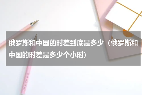 俄罗斯和中国的时差到底是多少（俄罗斯和中国的时差是多少个小时）