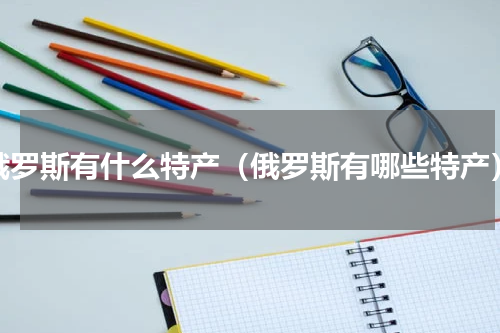 俄罗斯有什么特产（俄罗斯有哪些特产）