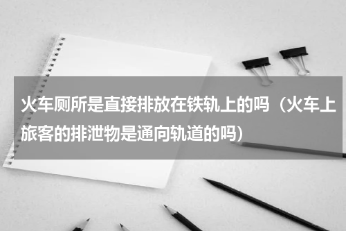 火车厕所是直接排放在铁轨上的吗（火车上旅客的排泄物是通向轨道的吗）