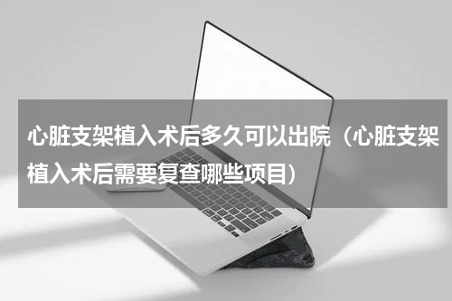 心脏支架植入术后多久可以出院（心脏支架植入术后需要复查哪些项目）