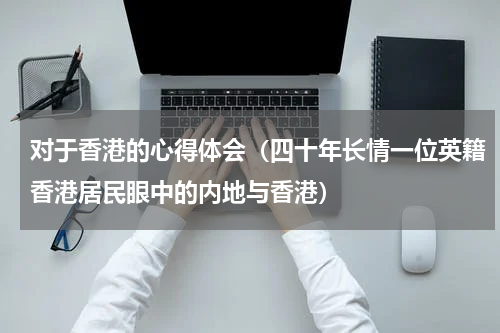 对于香港的心得体会（四十年长情一位英籍香港居民眼中的内地与香港）