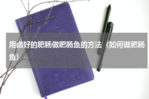 用卤好的肥肠做肥肠鱼的方法（如何做肥肠鱼）