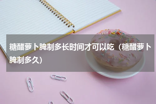 糖醋萝卜腌制多长时间才可以吃（糖醋萝卜腌制多久）
