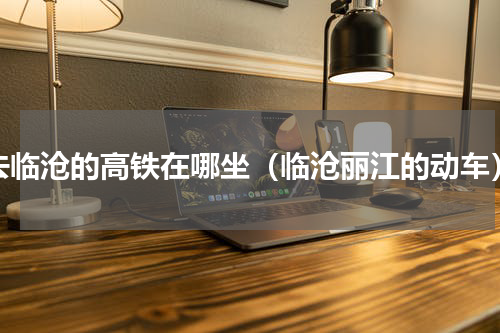 去临沧的高铁在哪坐（临沧丽江的动车）