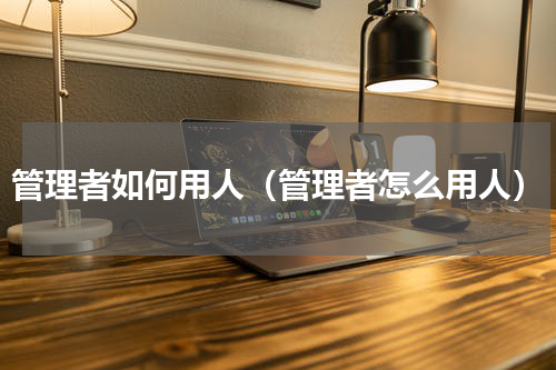 管理者如何用人（管理者怎么用人）