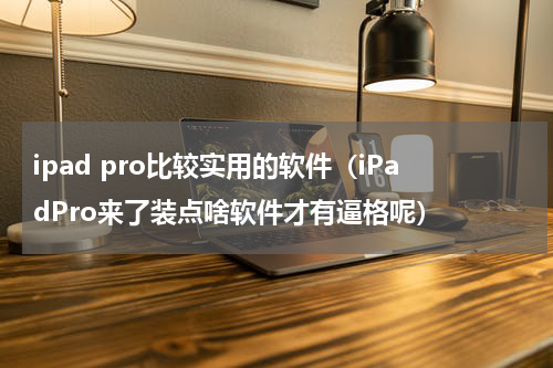 ipad pro比较实用的软件（iPadPro来了装点啥软件才有逼格呢）