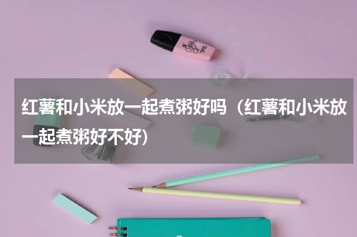 红薯和小米放一起煮粥好吗（红薯和小米放一起煮粥好不好）