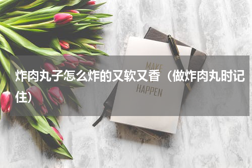 炸肉丸子怎么炸的又软又香（做炸肉丸时记住）