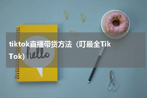 tiktok直播带货方法（叮最全TikTok）