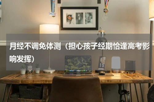 月经不调免体测（担心孩子经期恰逢高考影响发挥）