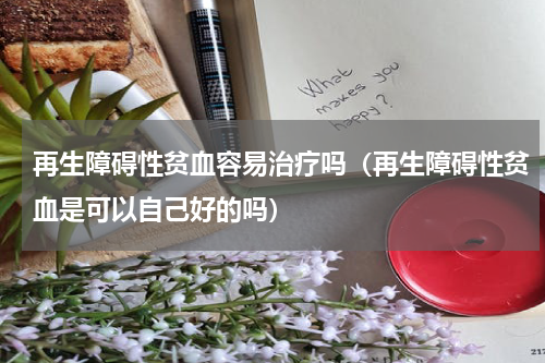 再生障碍性贫血容易治疗吗（再生障碍性贫血是可以自己好的吗）