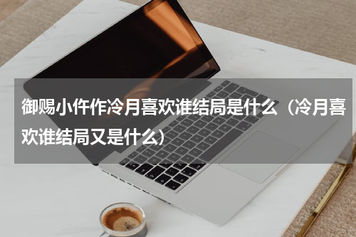 御赐小仵作冷月喜欢谁结局是什么（冷月喜欢谁结局又是什么）