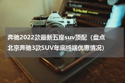 奔驰2022款最新五座suv顶配（盘点北京奔驰3款SUV年底终端优惠情况）