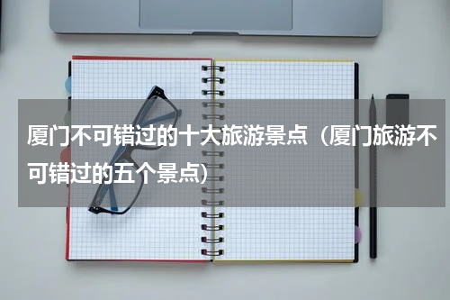 厦门不可错过的十大旅游景点（厦门旅游不可错过的五个景点）