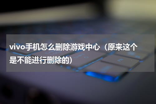 vivo手机怎么删除游戏中心（原来这个是不能进行删除的）