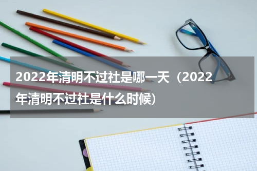 2022年清明不过社是哪一天（2022年清明不过社是什么时候）