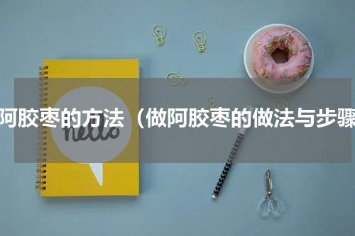 做阿胶枣的方法（做阿胶枣的做法与步骤）