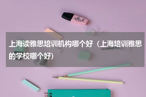 上海读雅思培训机构哪个好（上海培训雅思的学校哪个好）