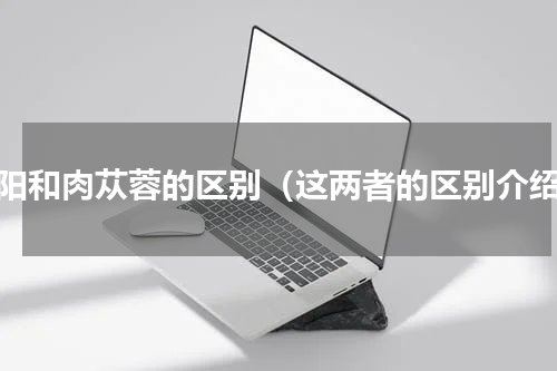 锁阳和肉苁蓉的区别（这两者的区别介绍）