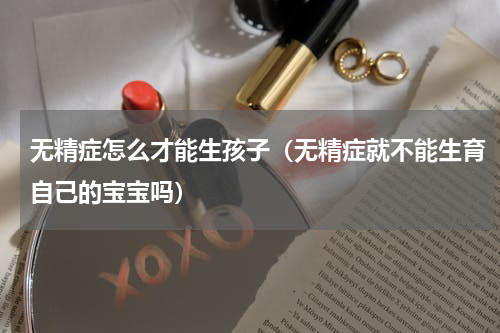 无精症怎么才能生孩子（无精症就不能生育自己的宝宝吗）