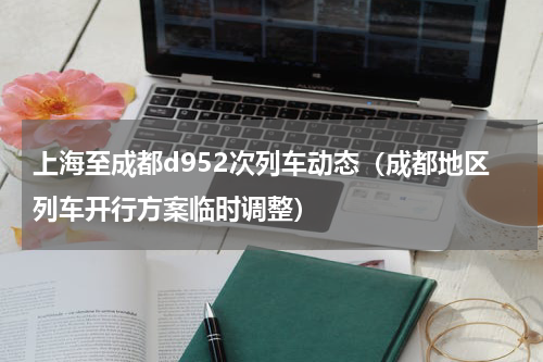 上海至成都d952次列车动态（成都地区列车开行方案临时调整）