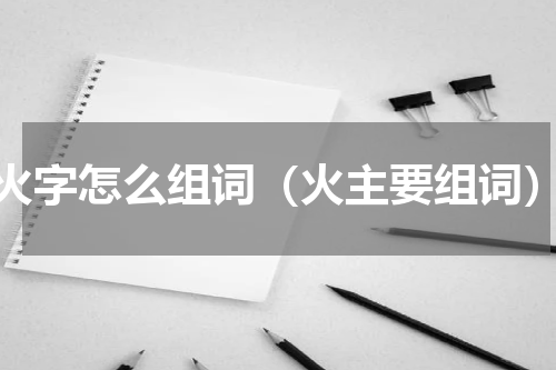火字怎么组词（火主要组词）
