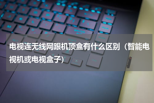 电视连无线网跟机顶盒有什么区别（智能电视机或电视盒子）