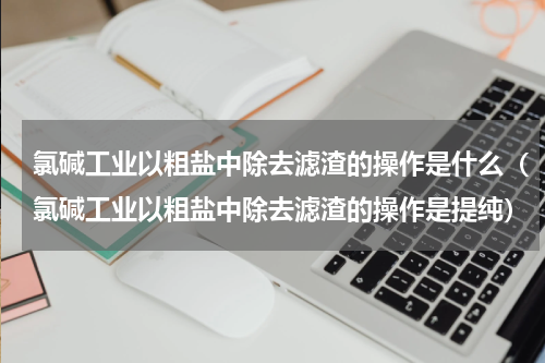 氯碱工业以粗盐中除去滤渣的操作是什么（氯碱工业以粗盐中除去滤渣的操作是提纯）