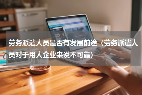 劳务派遣人员是否有发展前途（劳务派遣人员对于用人企业来说不可靠）