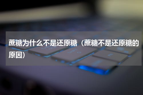 蔗糖为什么不是还原糖（蔗糖不是还原糖的原因）