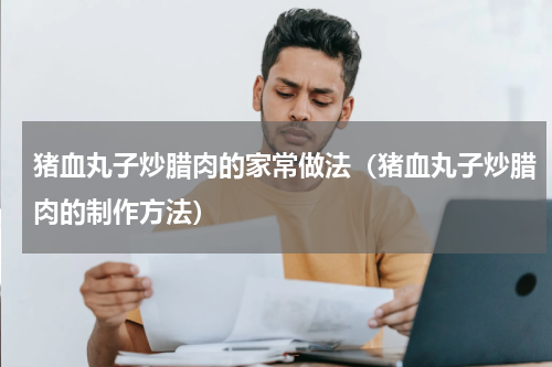 猪血丸子炒腊肉的家常做法（猪血丸子炒腊肉的制作方法）