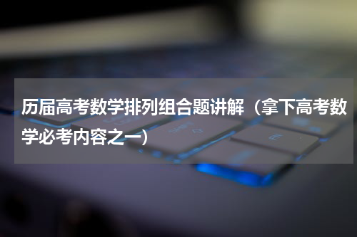 历届高考数学排列组合题讲解（拿下高考数学必考内容之一）