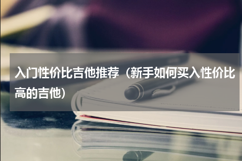 入门性价比吉他推荐（新手如何买入性价比高的吉他）