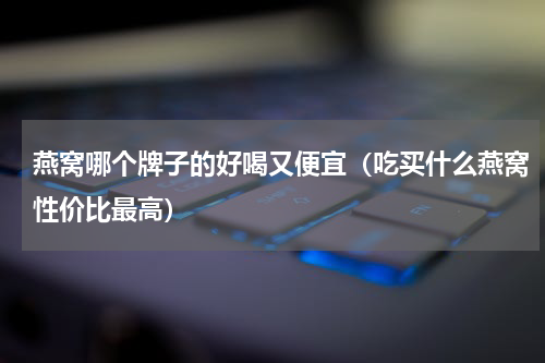 燕窝哪个牌子的好喝又便宜（吃买什么燕窝性价比最高）