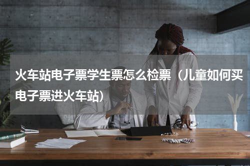 火车站电子票学生票怎么检票（儿童如何买电子票进火车站）
