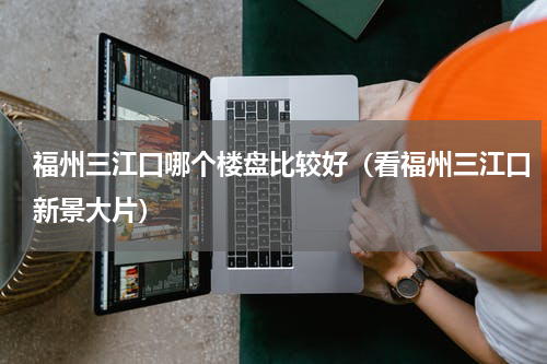 福州三江口哪个楼盘比较好（看福州三江口新景大片）