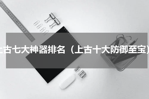 上古七大神器排名（上古十大防御至宝）