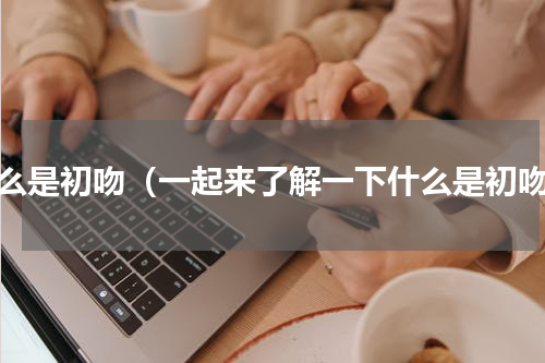 什么是初吻（一起来了解一下什么是初吻）