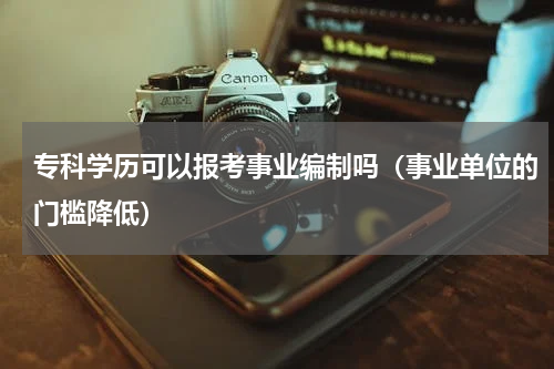 专科学历可以报考事业编制吗（事业单位的门槛降低）